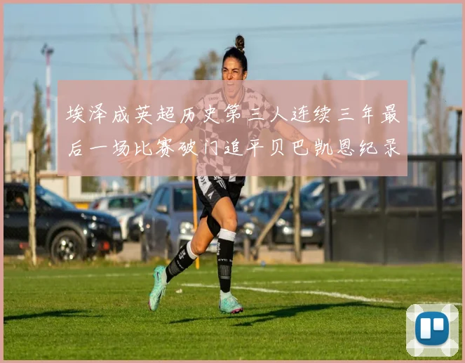 埃泽成英超历史第三人连续三年最后一场比赛破门追平贝巴凯恩纪录