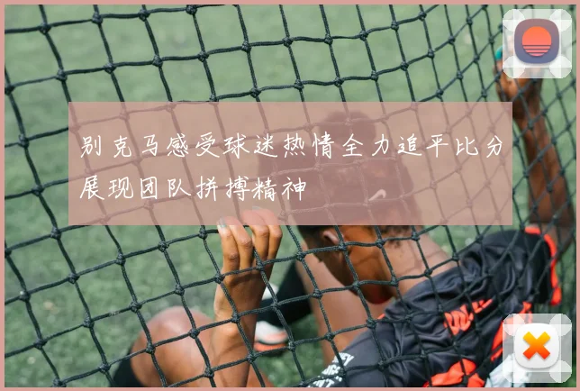 别克马感受球迷热情全力追平比分展现团队拼搏精神