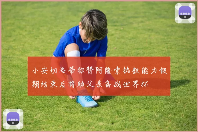 小安切洛蒂称赞阿隆索执教能力假期结束后将助父亲备战世界杯
