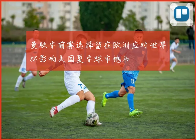 曼联季前赛选择留在欧洲应对世界杯影响美国夏季球市饱和