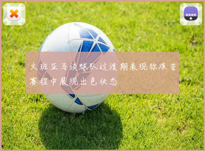 文班亚马谈球队过渡期表现称艰苦赛程中展现出色状态