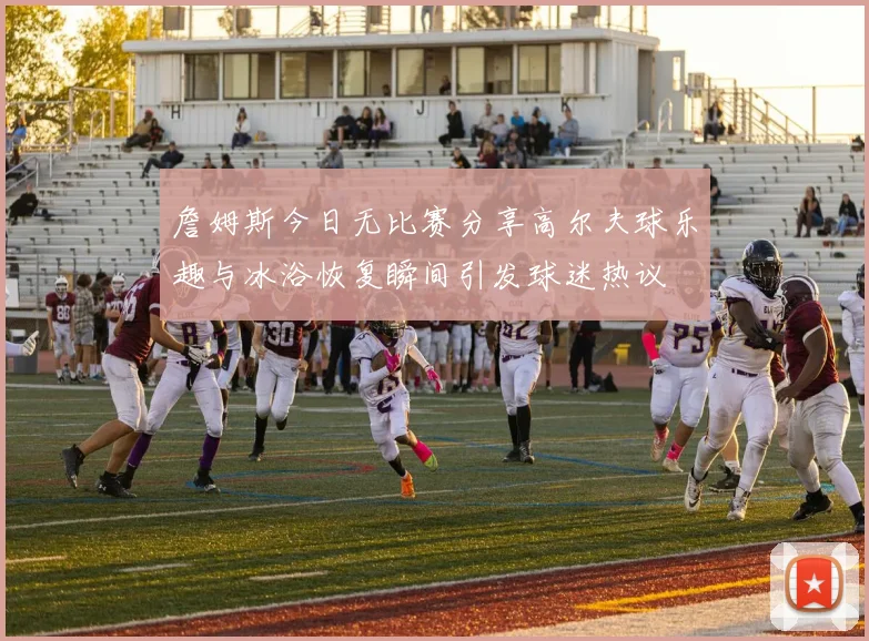 詹姆斯今日无比赛分享高尔夫球乐趣与冰浴恢复瞬间引发球迷热议